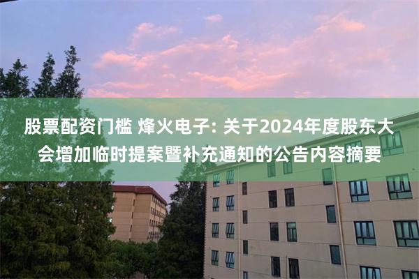 股票配资门槛 烽火电子: 关于2024年度股东大会增加临时提案暨补充通知的公告内容摘要