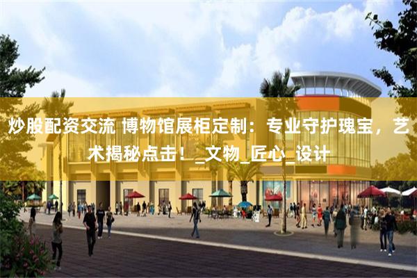 炒股配资交流 博物馆展柜定制：专业守护瑰宝，艺术揭秘点击！_文物_匠心_设计