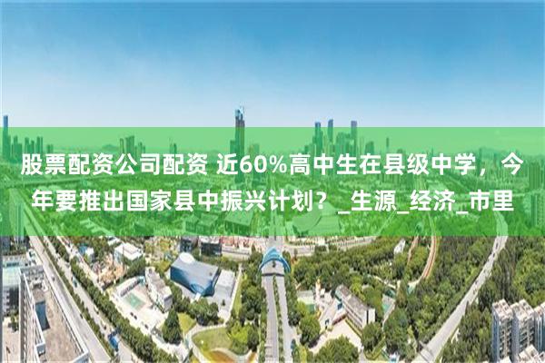 股票配资公司配资 近60%高中生在县级中学，今年要推出国家县中振兴计划？_生源_经济_市里