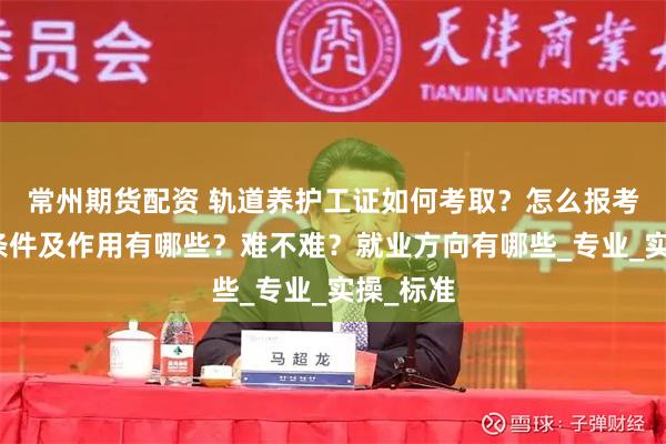 常州期货配资 轨道养护工证如何考取？怎么报考，报考条件及作用有哪些？难不难？就业方向有哪些_专业_实操_标准