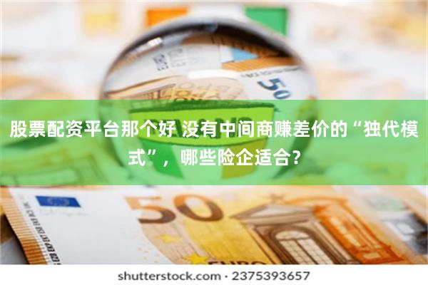股票配资平台那个好 没有中间商赚差价的“独代模式”，哪些险企适合？