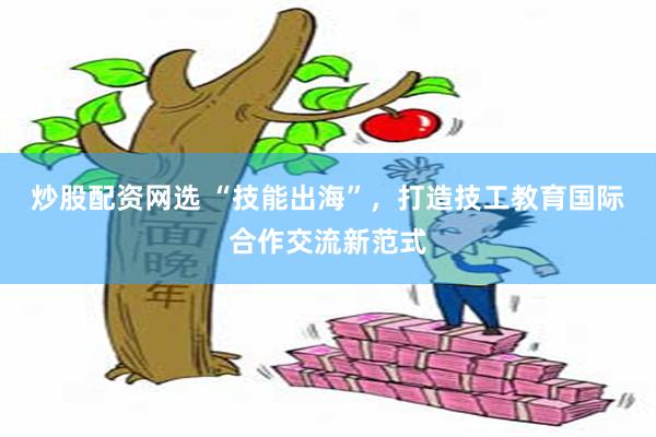 炒股配资网选 “技能出海”，打造技工教育国际合作交流新范式
