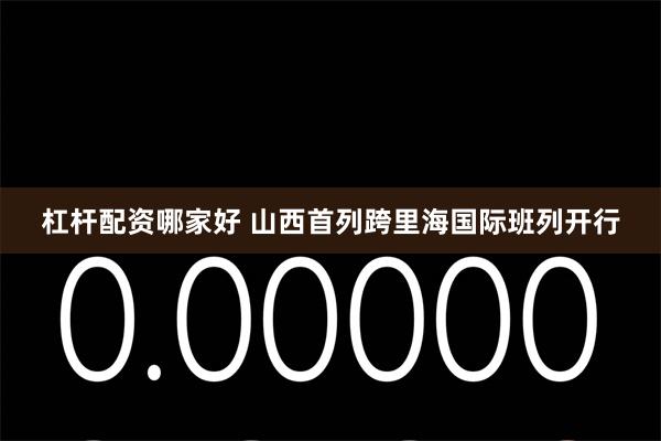 杠杆配资哪家好 山西首列跨里海国际班列开行