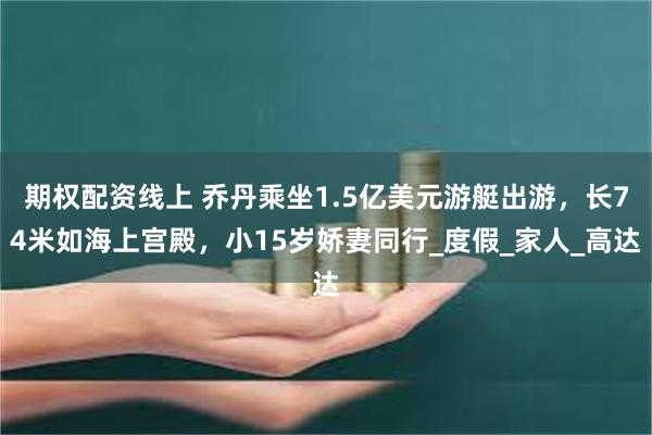 期权配资线上 乔丹乘坐1.5亿美元游艇出游，长74米如海上宫殿，小15岁娇妻同行_度假_家人_高达