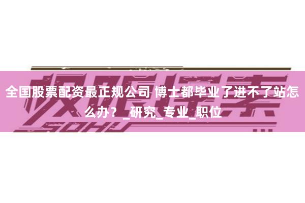 全国股票配资最正规公司 博士都毕业了进不了站怎么办?_研究_专业_职位