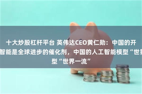 十大炒股杠杆平台 英伟达CEO黄仁勋：中国的开源人工智能是全球进步的催化剂，中国的人工智能模型“世界一流”