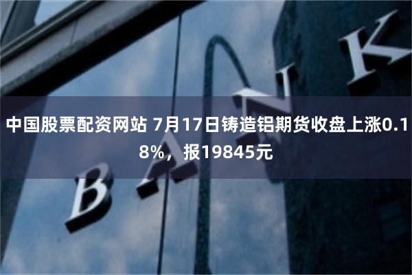 中国股票配资网站 7月17日铸造铝期货收盘上涨0.18%，报19845元