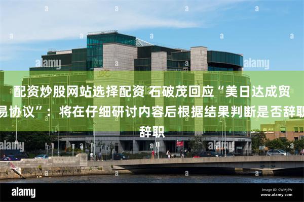 配资炒股网站选择配资 石破茂回应“美日达成贸易协议”：将在仔细研讨内容后根据结果判断是否辞职