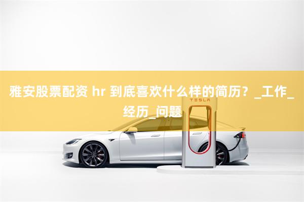 雅安股票配资 hr 到底喜欢什么样的简历？_工作_经历_问题