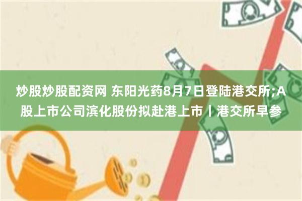 炒股炒股配资网 东阳光药8月7日登陆港交所;A股上市公司滨化股份拟赴港上市丨港交所早参