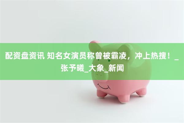 配资盘资讯 知名女演员称曾被霸凌，冲上热搜！_张予曦_大象_新闻