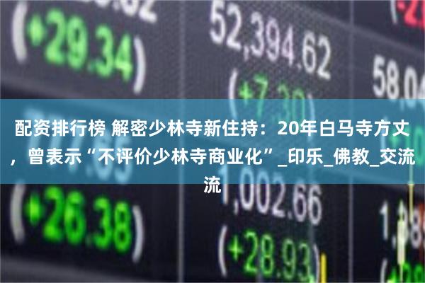 配资排行榜 解密少林寺新住持：20年白马寺方丈，曾表示“不评价少林寺商业化”_印乐_佛教_交流
