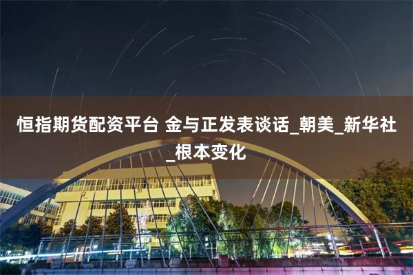 恒指期货配资平台 金与正发表谈话_朝美_新华社_根本变化