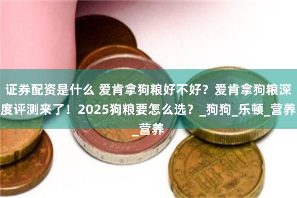 证券配资是什么 爱肯拿狗粮好不好？爱肯拿狗粮深度评测来了！2025狗粮要怎么选？_狗狗_乐顿_营养