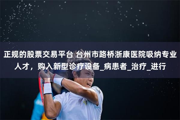 正规的股票交易平台 台州市路桥浙康医院吸纳专业人才，购入新型诊疗设备_病患者_治疗_进行
