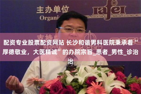 配资专业股票配资网站 长沙和谐男科医院秉承着“厚德敬业，大医精诚”的办院宗旨_患者_男性_诊治
