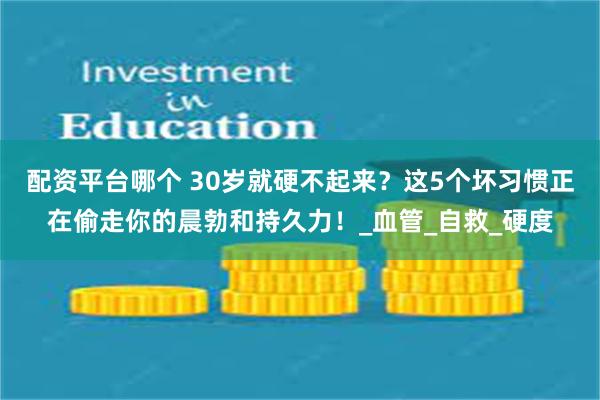 配资平台哪个 30岁就硬不起来？这5个坏习惯正在偷走你的晨勃和持久力！_血管_自救_硬度