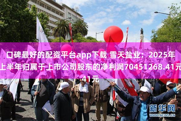口碑最好的配资平台app下载 雪天盐业：2025年上半年归属于上市公司股东的净利润70451268.41元