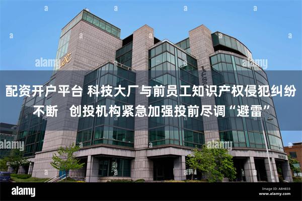 配资开户平台 科技大厂与前员工知识产权侵犯纠纷不断   创投机构紧急加强投前尽调“避雷”