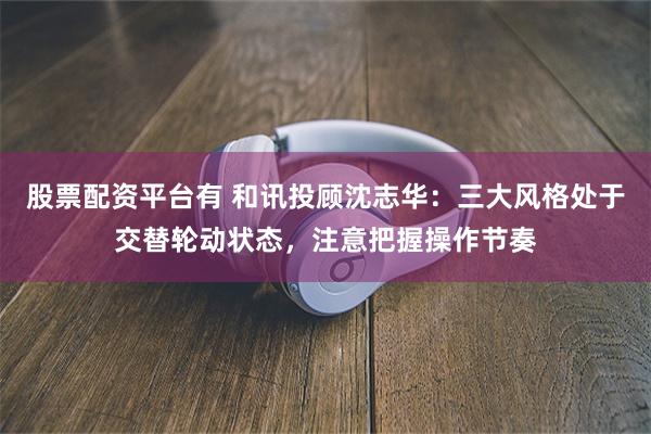 股票配资平台有 和讯投顾沈志华：三大风格处于交替轮动状态，注意把握操作节奏