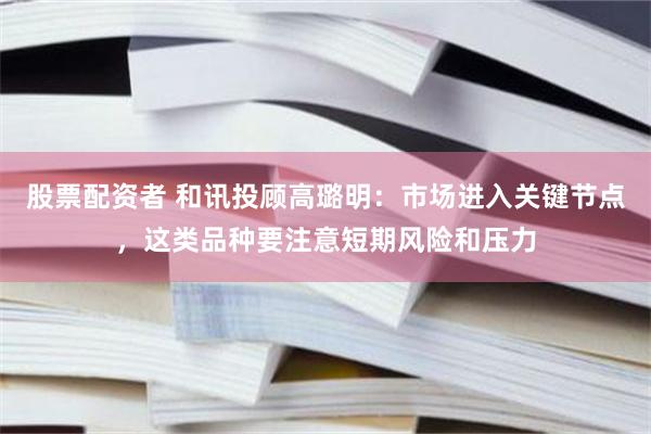 股票配资者 和讯投顾高璐明：市场进入关键节点，这类品种要注意短期风险和压力