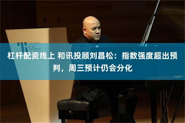 杠杆配资线上 和讯投顾刘昌松：指数强度超出预判，周三预计仍会分化