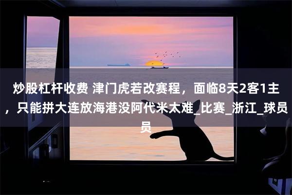 炒股杠杆收费 津门虎若改赛程，面临8天2客1主，只能拼大连放海港没阿代米太难_比赛_浙江_球员