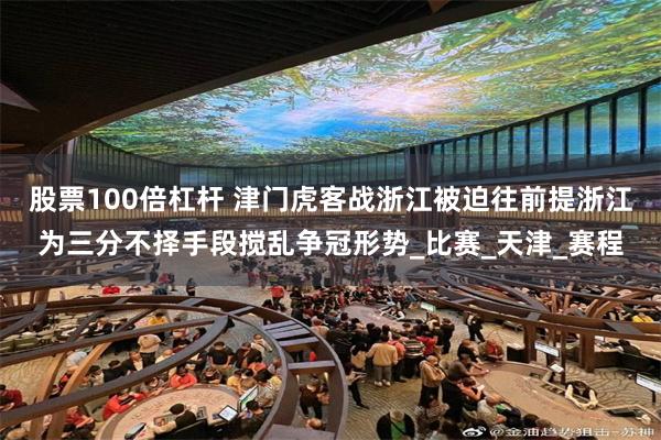 股票100倍杠杆 津门虎客战浙江被迫往前提浙江为三分不择手段搅乱争冠形势_比赛_天津_赛程