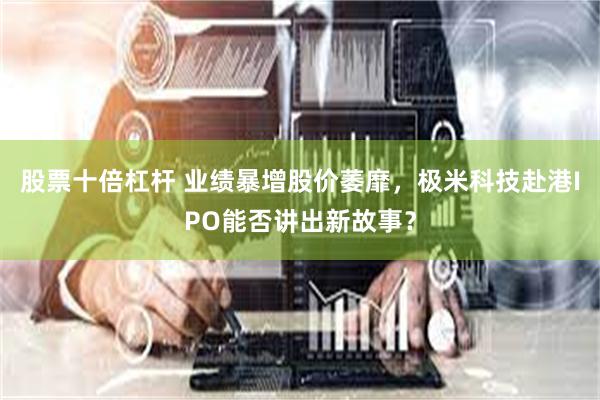 股票十倍杠杆 业绩暴增股价萎靡，极米科技赴港IPO能否讲出新故事？