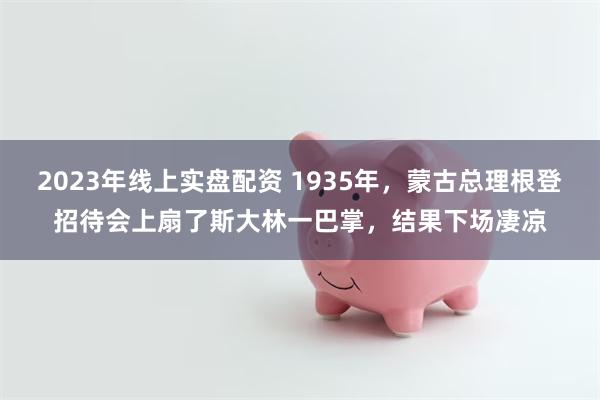2023年线上实盘配资 1935年，蒙古总理根登招待会上扇了斯大林一巴掌，结果下场凄凉