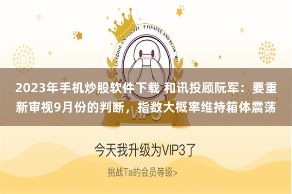 2023年手机炒股软件下载 和讯投顾阮军：要重新审视9月份的判断，指数大概率维持箱体震荡