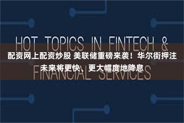 配资网上配资炒股 美联储重磅来袭！华尔街押注未来将更快、更大幅度地降息