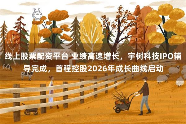 线上股票配资平台 业绩高速增长，宇树科技IPO辅导完成，首程控股2026年成长曲线启动