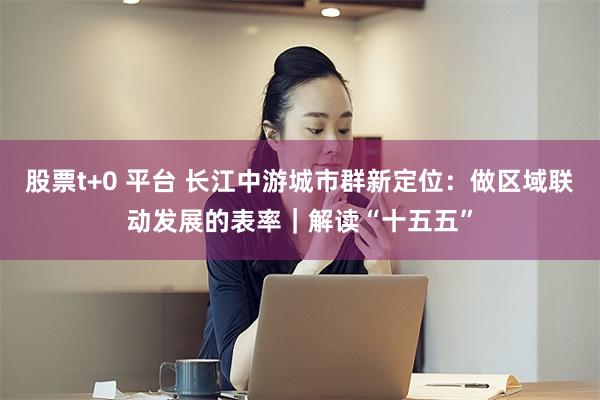 股票t+0 平台 长江中游城市群新定位:做区域联动发展的表率|解读“十五五”