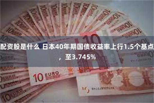 配资股是什么 日本40年期国债收益率上行1.5个基点，至3.745%