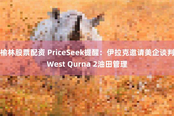 榆林股票配资 PriceSeek提醒：伊拉克邀请美企谈判West Qurna 2油田管理