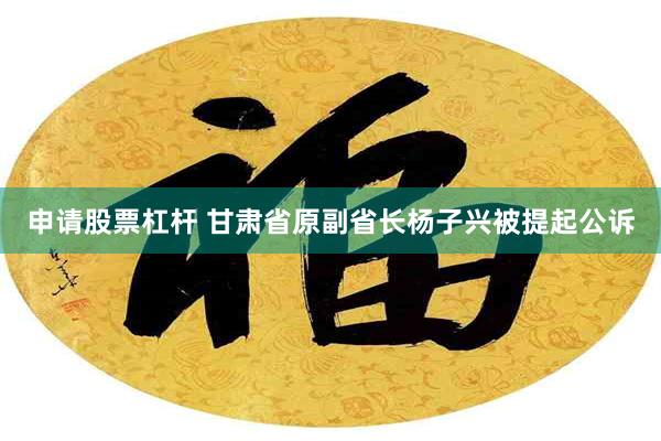 申请股票杠杆 甘肃省原副省长杨子兴被提起公诉